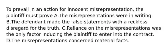 To prevail in an action for innocent misrepresentation, the plaintiff must prove A.The misrepresentations were in writing. B.The defendant made the false statements with a reckless disregard for the truth. C.Reliance on the misrepresentations was the only factor inducing the plaintiff to enter into the contract. D.The misrepresentations concerned material facts.