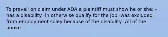 To prevail on claim under ADA a plaintiff must show he or she: -has a disability -in otherwise qualify for the job -was excluded from employment soley because of the disability -All of the above