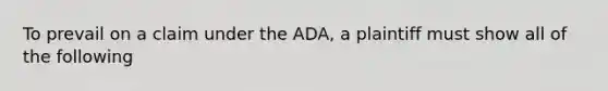 To prevail on a claim under the ADA, a plaintiff must show all of the following