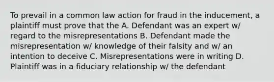 To prevail in a common law action for fraud in the inducement, a plaintiff must prove that the A. Defendant was an expert w/ regard to the misrepresentations B. Defendant made the misrepresentation w/ knowledge of their falsity and w/ an intention to deceive C. Misrepresentations were in writing D. Plaintiff was in a fiduciary relationship w/ the defendant