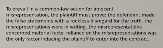 To prevail in a common-law action for innocent misrepresentation, the plaintiff must prove: the defendant made the false statements with a reckless disregard for the truth. the misrepresentations were in writing. the misrepresentations concerned material facts. reliance on the misrepresentations was the only factor inducing the plaintiff to enter into the contract.