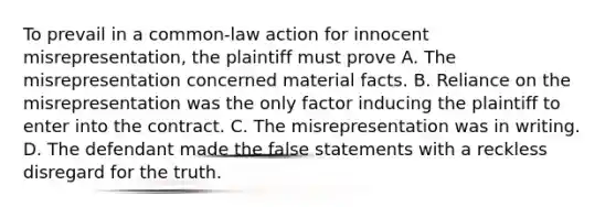 To prevail in a common-law action for innocent misrepresentation, the plaintiff must prove A. The misrepresentation concerned material facts. B. Reliance on the misrepresentation was the only factor inducing the plaintiff to enter into the contract. C. The misrepresentation was in writing. D. The defendant made the false statements with a reckless disregard for the truth.