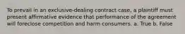 To prevail in an exclusive-dealing contract case, a plaintiff must present affirmative evidence that performance of the agreement will foreclose competition and harm consumers. a. True b. False