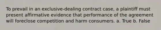 To prevail in an exclusive-dealing contract case, a plaintiff must present affirmative evidence that performance of the agreement will foreclose competition and harm consumers. a. True b. False