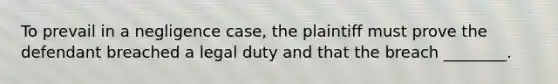 To prevail in a negligence case, the plaintiff must prove the defendant breached a legal duty and that the breach ________.