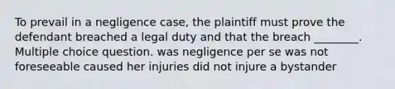 To prevail in a negligence case, the plaintiff must prove the defendant breached a legal duty and that the breach ________. Multiple choice question. was negligence per se was not foreseeable caused her injuries did not injure a bystander