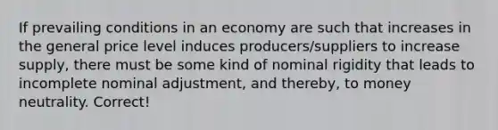 If prevailing conditions in an economy are such that increases in the general price level induces producers/suppliers to increase supply, there must be some kind of nominal rigidity that leads to incomplete nominal adjustment, and thereby, to money neutrality. Correct!