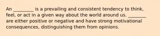 An _________ is a prevailing and consistent tendency to think, feel, or act in a given way about the world around us. ________ are either positive or negative and have strong motivational consequences, distinguishing them from opinions.