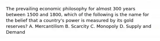 The prevailing economic philosophy for almost 300 years between 1500 and 1800, which of the following is the name for the belief that a country's power is measured by its gold reserves? A. Mercantilism B. Scarcity C. Monopoly D. Supply and Demand