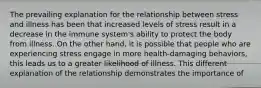 The prevailing explanation for the relationship between stress and illness has been that increased levels of stress result in a decrease in the immune system's ability to protect the body from illness. On the other hand, it is possible that people who are experiencing stress engage in more health-damaging behaviors, this leads us to a greater likelihood of illness. This different explanation of the relationship demonstrates the importance of