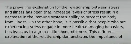 The prevailing explanation for the relationship between stress and illness has been that increased levels of stress result in a decrease in the immune system's ability to protect the body from illness. On the other hand, it is possible that people who are experiencing stress engage in more health-damaging behaviors, this leads us to a greater likelihood of illness. This different explanation of the relationship demonstrates the importance of