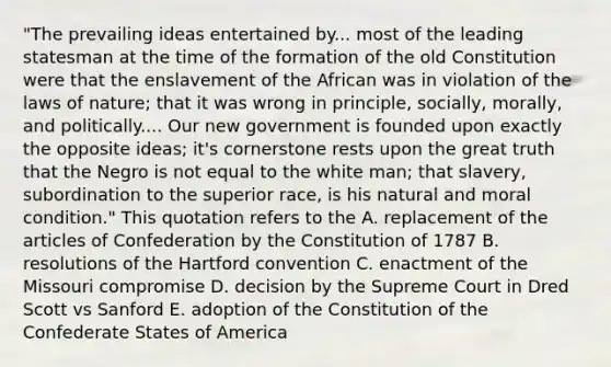 "The prevailing ideas entertained by... most of the leading statesman at the time of the formation of the old Constitution were that the enslavement of the African was in violation of the laws of nature; that it was wrong in principle, socially, morally, and politically.... Our new government is founded upon exactly the opposite ideas; it's cornerstone rests upon the great truth that the Negro is not equal to the white man; that slavery, subordination to the superior race, is his natural and moral condition." This quotation refers to the A. replacement of the articles of Confederation by the Constitution of 1787 B. resolutions of the Hartford convention C. enactment of the Missouri compromise D. decision by the Supreme Court in Dred Scott vs Sanford E. adoption of the Constitution of the Confederate States of America