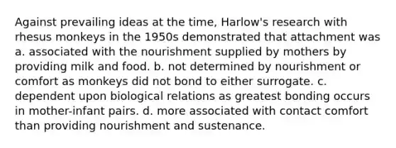 Against prevailing ideas at the time, Harlow's research with rhesus monkeys in the 1950s demonstrated that attachment was a. associated with the nourishment supplied by mothers by providing milk and food. b. not determined by nourishment or comfort as monkeys did not bond to either surrogate. c. dependent upon biological relations as greatest bonding occurs in mother-infant pairs. d. more associated with contact comfort than providing nourishment and sustenance.