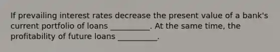 If prevailing interest rates decrease the present value of a bank's current portfolio of loans __________. At the same time, the profitability of future loans __________.