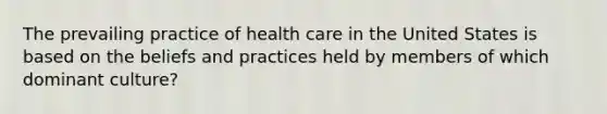 The prevailing practice of health care in the United States is based on the beliefs and practices held by members of which dominant culture?