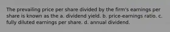 The prevailing price per share divided by the firm's earnings per share is known as the a. dividend yield. b. price-earnings ratio. c. fully diluted earnings per share. d. annual dividend.