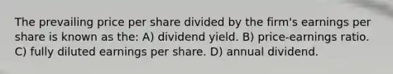 The prevailing price per share divided by the firm's earnings per share is known as the: A) dividend yield. B) price-earnings ratio. C) fully diluted earnings per share. D) annual dividend.