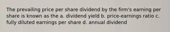 The prevailing price per share dividend by the firm's earning per share is known as the a. dividend yield b. price-earnings ratio c. fully diluted earnings per share d. annual dividend