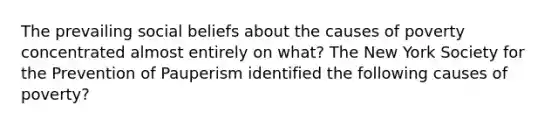 The prevailing social beliefs about the causes of poverty concentrated almost entirely on what? The New York Society for the Prevention of Pauperism identified the following causes of poverty?