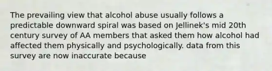 The prevailing view that alcohol abuse usually follows a predictable downward spiral was based on Jellinek's mid 20th century survey of AA members that asked them how alcohol had affected them physically and psychologically. data from this survey are now inaccurate because