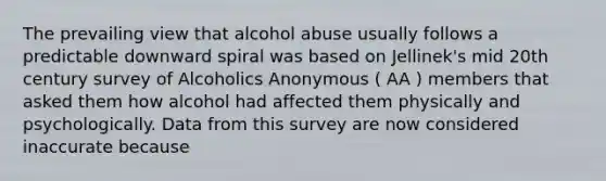 The prevailing view that alcohol abuse usually follows a predictable downward spiral was based on Jellinek's mid 20th century survey of Alcoholics Anonymous ( AA ) members that asked them how alcohol had affected them physically and psychologically. Data from this survey are now considered inaccurate because