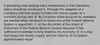 A prevailing view among many monetarists is that monetary policy should be conducted A. Through the adoption of a monetary rule that would increase the money supply at a constant annual rate. B. By Congress alone because its members are elected while the Board of Governors of the Federal Reserve System is appointed. C. At the discretion of the Board of Governors of the Federal Reserve System because it has sufficient knowledge to help stabilize the economy. D. In a way that keeps the money supply and the velocity of circulation approximately equal.