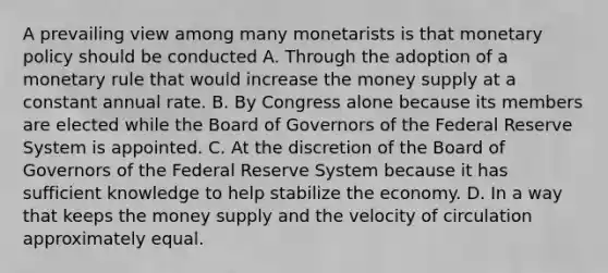 A prevailing view among many monetarists is that monetary policy should be conducted A. Through the adoption of a monetary rule that would increase the money supply at a constant annual rate. B. By Congress alone because its members are elected while the Board of Governors of the Federal Reserve System is appointed. C. At the discretion of the Board of Governors of the Federal Reserve System because it has sufficient knowledge to help stabilize the economy. D. In a way that keeps the money supply and the velocity of circulation approximately equal.