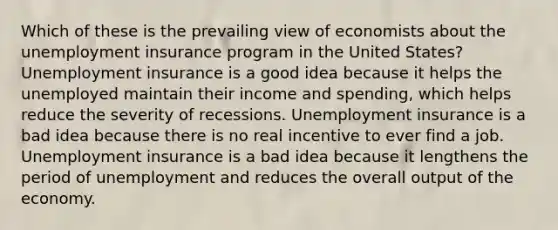 Which of these is the prevailing view of economists about the unemployment insurance program in the United States? Unemployment insurance is a good idea because it helps the unemployed maintain their income and spending, which helps reduce the severity of recessions. Unemployment insurance is a bad idea because there is no real incentive to ever find a job. Unemployment insurance is a bad idea because it lengthens the period of unemployment and reduces the overall output of the economy.