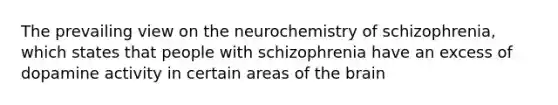 The prevailing view on the neurochemistry of schizophrenia, which states that people with schizophrenia have an excess of dopamine activity in certain areas of <a href='https://www.questionai.com/knowledge/kLMtJeqKp6-the-brain' class='anchor-knowledge'>the brain</a>