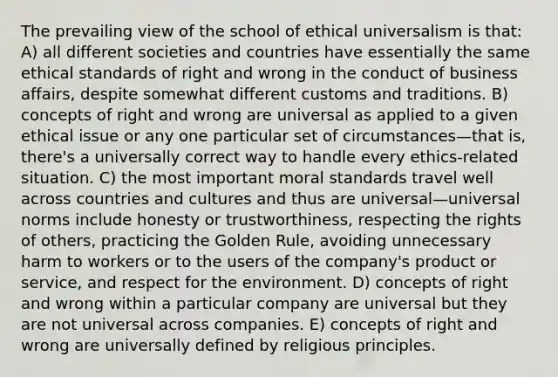 The prevailing view of the school of ethical universalism is that: A) all different societies and countries have essentially the same ethical standards of right and wrong in the conduct of business affairs, despite somewhat different customs and traditions. B) concepts of right and wrong are universal as applied to a given ethical issue or any one particular set of circumstances—that is, there's a universally correct way to handle every ethics-related situation. C) the most important moral standards travel well across countries and cultures and thus are universal—universal norms include honesty or trustworthiness, respecting the rights of others, practicing the Golden Rule, avoiding unnecessary harm to workers or to the users of the company's product or service, and respect for the environment. D) concepts of right and wrong within a particular company are universal but they are not universal across companies. E) concepts of right and wrong are universally defined by religious principles.