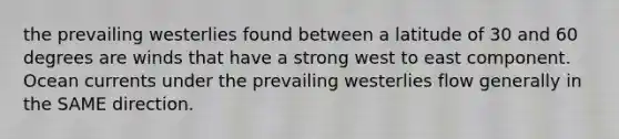 the prevailing westerlies found between a latitude of 30 and 60 degrees are winds that have a strong west to east component. Ocean currents under the prevailing westerlies flow generally in the SAME direction.