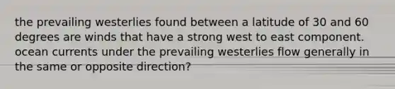 the prevailing westerlies found between a latitude of 30 and 60 degrees are winds that have a strong west to east component. ocean currents under the prevailing westerlies flow generally in the same or opposite direction?