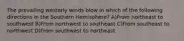 The prevailing westerly winds blow in which of the following directions in the Southern Hemisphere? A)From northeast to southwest B)From northwest to southeast C)From southeast to northwest D)From southwest to northeast