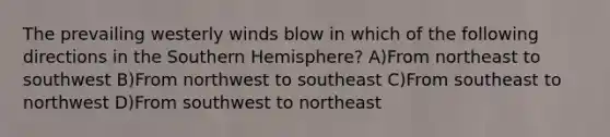 The prevailing westerly winds blow in which of the following directions in the Southern Hemisphere? A)From northeast to southwest B)From northwest to southeast C)From southeast to northwest D)From southwest to northeast