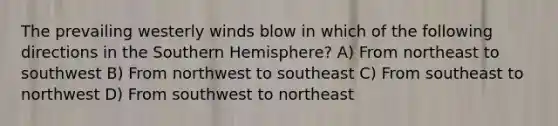 The prevailing westerly winds blow in which of the following directions in the Southern Hemisphere? A) From northeast to southwest B) From northwest to southeast C) From southeast to northwest D) From southwest to northeast