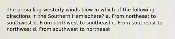 The prevailing westerly winds blow in which of the following directions in the Southern Hemisphere? a. From northeast to southwest b. From northwest to southeast c. From southeast to northwest d. From southwest to northeast