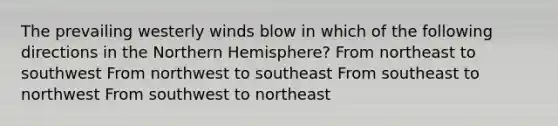 The prevailing westerly winds blow in which of the following directions in the Northern Hemisphere? From northeast to southwest From northwest to southeast From southeast to northwest From southwest to northeast