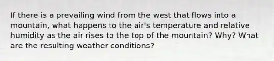 If there is a prevailing wind from the west that flows into a mountain, what happens to the air's temperature and relative humidity as the air rises to the top of the mountain? Why? What are the resulting weather conditions?