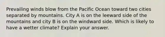 Prevailing winds blow from the Pacific Ocean toward two cities separated by mountains. City A is on the leeward side of the mountains and city B is on the windward side. Which is likely to have a wetter climate? Explain your answer.