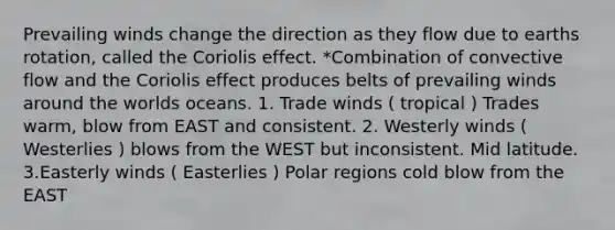 Prevailing winds change the direction as they flow due to earths rotation, called the Coriolis effect. *Combination of convective flow and the Coriolis effect produces belts of prevailing winds around the worlds oceans. 1. Trade winds ( tropical ) Trades warm, blow from EAST and consistent. 2. Westerly winds ( Westerlies ) blows from the WEST but inconsistent. Mid latitude. 3.Easterly winds ( Easterlies ) Polar regions cold blow from the EAST