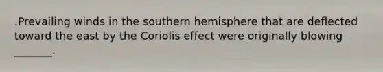 .Prevailing winds in the southern hemisphere that are deflected toward the east by the Coriolis effect were originally blowing _______.