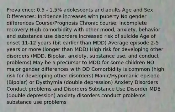 Prevalence: 0.5 - 1.5% adolescents and adults Age and Sex Differences: Incidence increases with puberty No gender differences Course/Prognosis Chronic course; incomplete recovery High comorbidity with other mood, anxiety, behavior and substance use disorders Increased risk of suicide Age of onset 11-12 years (bit earlier than MDD) Average episode 2-5 years or more (longer than MDD) High risk for developing other disorders (MDD, Bipolar, anxiety, substance use, and conduct problems) May be a precursor to MDD for some children NO major gender differences with DD Comorbidity is common (high risk for developing other disorders) Manic/Hypomanic episode (Bipolar) or Dysthymia (double depression) Anxiety Disorders Conduct problems and Disorders Substance Use Disorder MDE (double depression) anxiety disorders conduct problems substance use problems