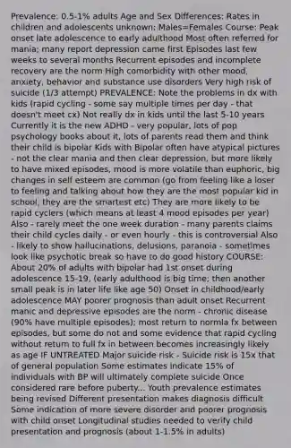 Prevalence: 0.5-1% adults Age and Sex Differences: Rates in children and adolescents unknown; Males=Females Course: Peak onset late adolescence to early adulthood Most often referred for mania; many report depression came first Episodes last few weeks to several months Recurrent episodes and incomplete recovery are the norm High comorbidity with other mood, anxiety, behavior and substance use disorders Very high risk of suicide (1/3 attempt) PREVALENCE: Note the problems in dx with kids (rapid cycling - some say multiple times per day - that doesn't meet cx) Not really dx in kids until the last 5-10 years Currently it is the new ADHD - very popular, lots of pop psychology books about it, lots of parents read them and think their child is bipolar Kids with Bipolar often have atypical pictures - not the clear mania and then clear depression, but more likely to have mixed episodes, mood is more volatile than euphoric, big changes in self esteem are common (go from feeling like a loser to feeling and talking about how they are the most popular kid in school, they are the smartest etc) They are more likely to be rapid cyclers (which means at least 4 mood episodes per year) Also - rarely meet the one week duration - many parents claims their child cycles daily - or even hourly - this is controversial Also - likely to show hallucinations, delusions, paranoia - sometimes look like psychotic break so have to do good history COURSE: About 20% of adults with bipolar had 1st onset during adolescence 15-19, (early adulthood is big time; then another small peak is in later life like age 50) Onset in childhood/early adolescence MAY poorer prognosis than adult onset Recurrent manic and depressive episodes are the norm - chronic disease (90% have multiple episodes); most return to normla fx between episodes, but some do not and some evidence that rapid cycling without return to full fx in between becomes increasingly likely as age IF UNTREATED Major suicide risk - Suicide risk is 15x that of general population Some estimates indicate 15% of individuals with BP will ultimately complete suicide Once considered rare before puberty... Youth prevalence estimates being revised Different presentation makes diagnosis difficult Some indication of more severe disorder and poorer prognosis with child onset Longitudinal studies needed to verify child presentation and prognosis (about 1-1.5% in adults)