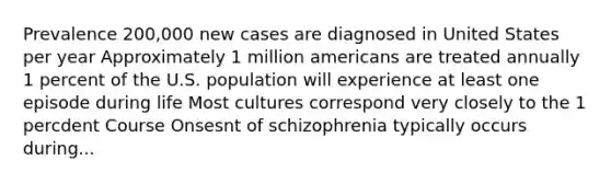 Prevalence 200,000 new cases are diagnosed in United States per year Approximately 1 million americans are treated annually 1 percent of the U.S. population will experience at least one episode during life Most cultures correspond very closely to the 1 percdent Course Onsesnt of schizophrenia typically occurs during...