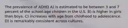 The prevalence of ADHD A) is estimated to be between 3 and 7 percent of the school-age children in the U.S. B) is higher in girls than boys. C) increases with age from childhood to adolescence. D) is remarkably consistent across cultures.