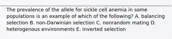 The prevalence of the allele for sickle cell anemia in some populations is an example of which of the following? A. balancing selection B. non-Darwinian selection C. nonrandom mating D. heterogenous environments E. inverted selection