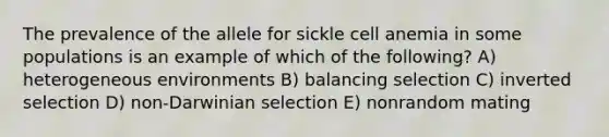 The prevalence of the allele for sickle cell anemia in some populations is an example of which of the following? A) heterogeneous environments B) balancing selection C) inverted selection D) non-Darwinian selection E) nonrandom mating