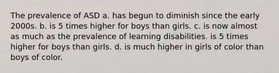 The prevalence of ASD a. has begun to diminish since the early 2000s. b. is 5 times higher for boys than girls. c. is now almost as much as the prevalence of learning disabilities. is 5 times higher for boys than girls. d. is much higher in girls of color than boys of color.