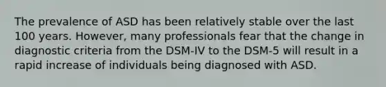 The prevalence of ASD has been relatively stable over the last 100 years. However, many professionals fear that the change in diagnostic criteria from the DSM-IV to the DSM-5 will result in a rapid increase of individuals being diagnosed with ASD.