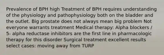 Prevalence of BPH high Treatment of BPH requires understanding of the physiology and pathophysiology both on the bladder and the outlet. Big prostate does not always mean big problem Not everyone warrants treatment Medical therapy: Alpha blockers / 5- alpha reductase inhibitors are the first line in pharmacologic therapy for this disorder Surgical treatment excellent results select cases: moving away from TURP